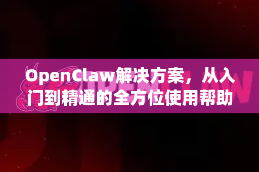OpenClaw解决方案，从入门到精通的全方位使用帮助