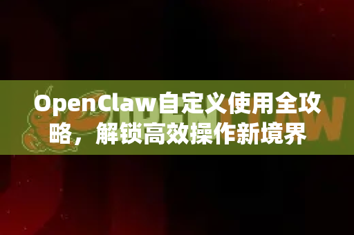 OpenClaw自定义使用全攻略，解锁高效操作新境界