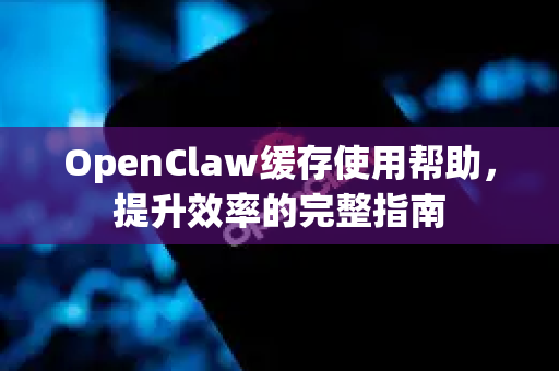 OpenClaw缓存使用帮助，提升效率的完整指南-第1张图片-AI小龙虾下载官网 - openclaw下载 - openclaw小龙虾