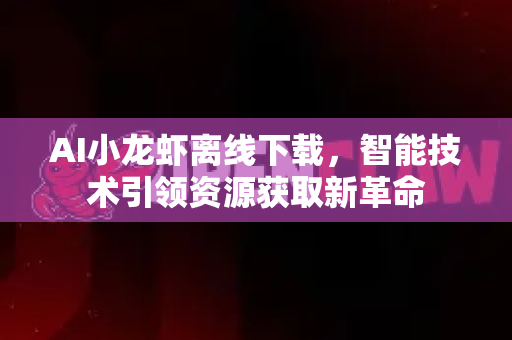AI小龙虾离线下载，智能技术引领资源获取新革命
