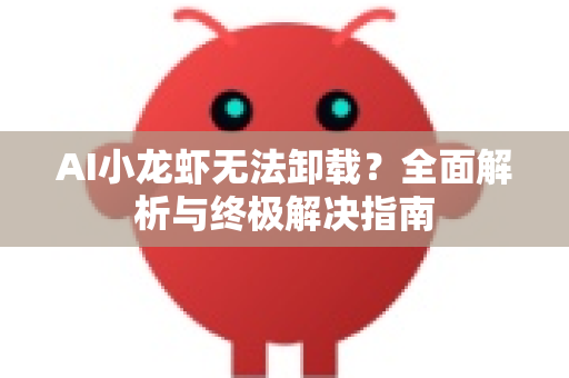 AI小龙虾无法卸载？全面解析与终极解决指南