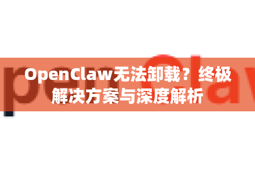 OpenClaw无法卸载？终极解决方案与深度解析
