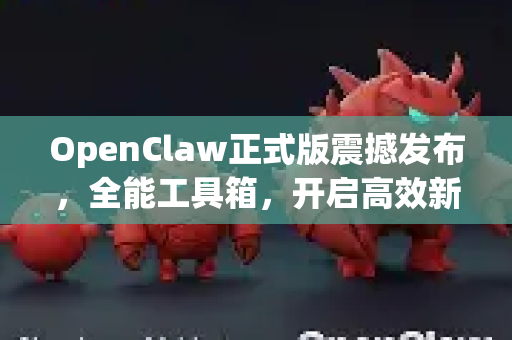 OpenClaw正式版震撼发布，全能工具箱，开启高效新时代