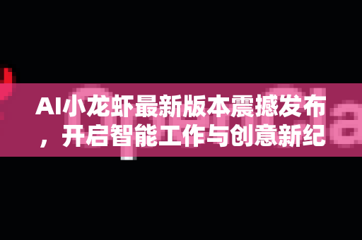 AI小龙虾最新版本震撼发布，开启智能工作与创意新纪元