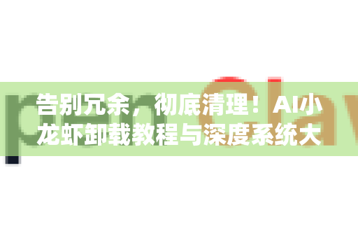 告别冗余，彻底清理！AI小龙虾卸载教程与深度系统大扫除指南