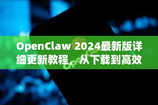 OpenClaw 2024最新版详细更新教程，从下载到高效使用的完整指南