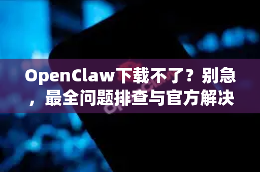 OpenClaw下载不了？别急，最全问题排查与官方解决方案在此！