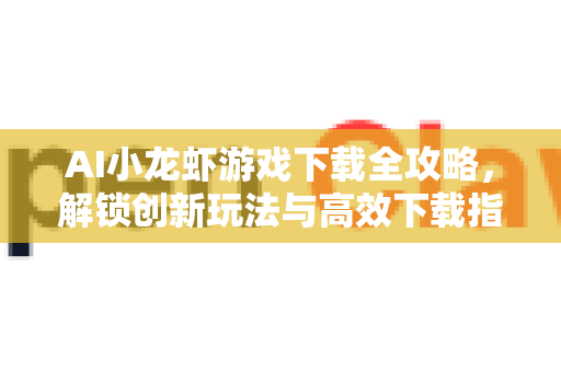 AI小龙虾游戏下载全攻略，解锁创新玩法与高效下载指南
