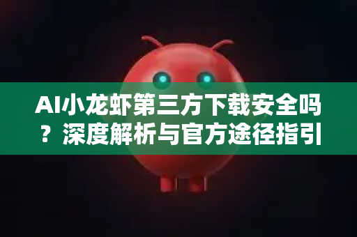 AI小龙虾第三方下载安全吗？深度解析与官方途径指引