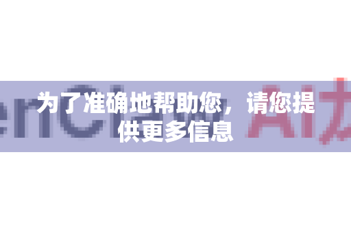 为了准确地帮助您，请您提供更多信息