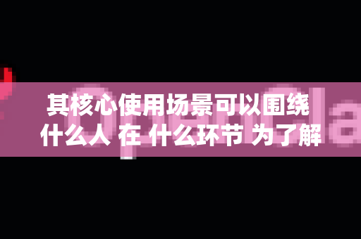 其核心使用场景可以围绕 什么人 在 什么环节 为了解决 什么问题 来展开。以下是详细的使用场景分析