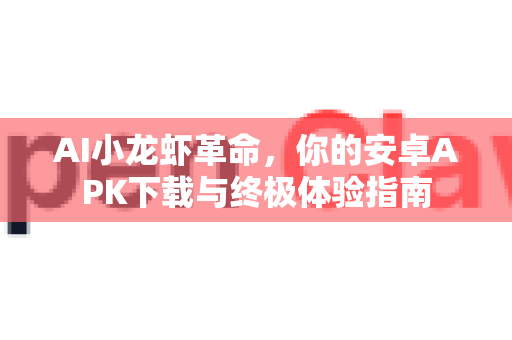 AI小龙虾革命，你的安卓APK下载与终极体验指南